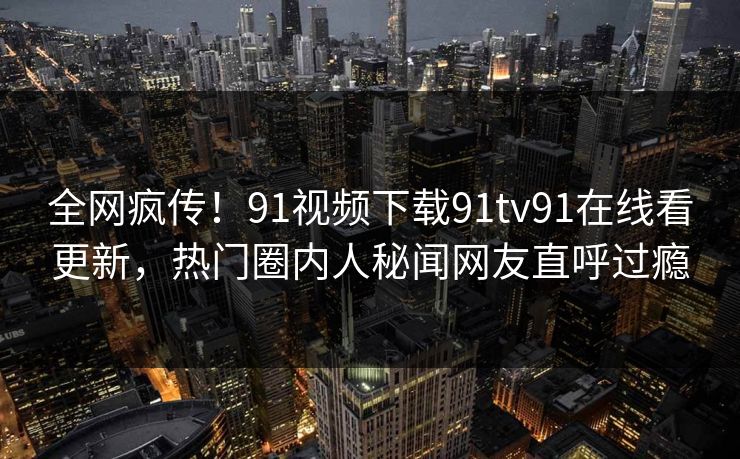 全网疯传！91视频下载91tv91在线看更新，热门圈内人秘闻网友直呼过瘾
