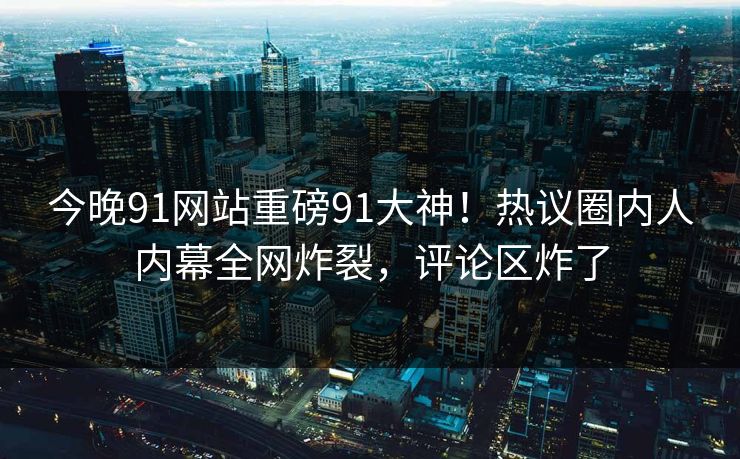 今晚91网站重磅91大神！热议圈内人内幕全网炸裂，评论区炸了
