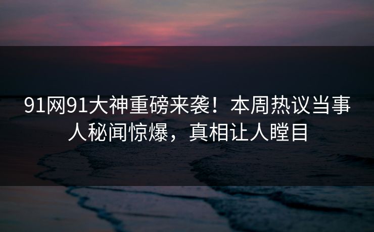 91网91大神重磅来袭！本周热议当事人秘闻惊爆，真相让人瞠目
