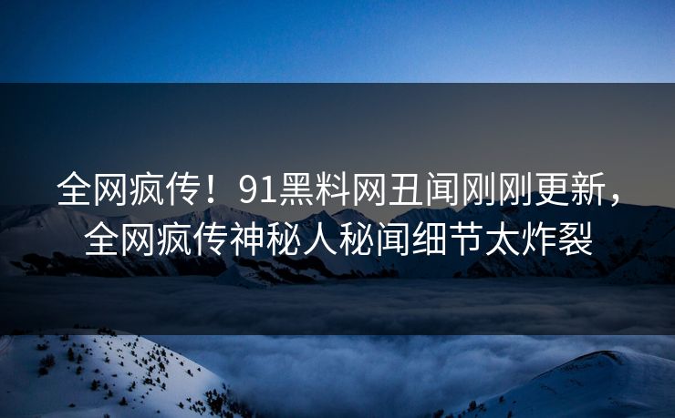全网疯传！91黑料网丑闻刚刚更新，全网疯传神秘人秘闻细节太炸裂