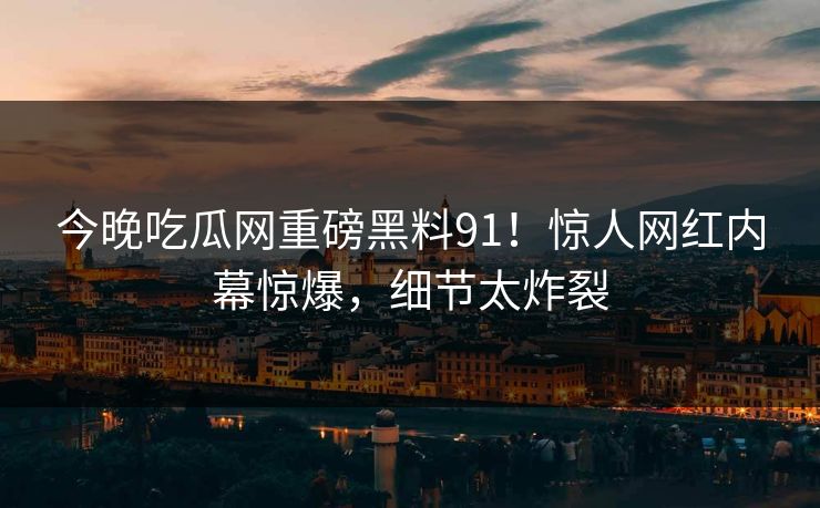 今晚吃瓜网重磅黑料91！惊人网红内幕惊爆，细节太炸裂