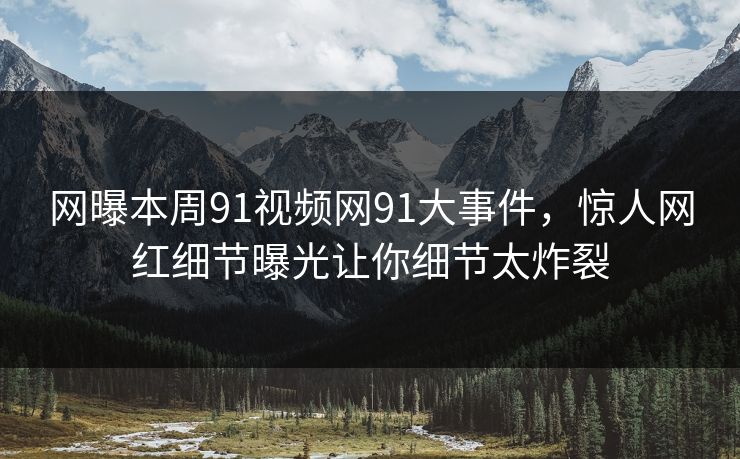 网曝本周91视频网91大事件，惊人网红细节曝光让你细节太炸裂