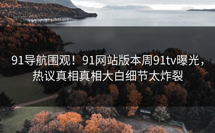 91导航围观！91网站版本周91tv曝光，热议真相真相大白细节太炸裂