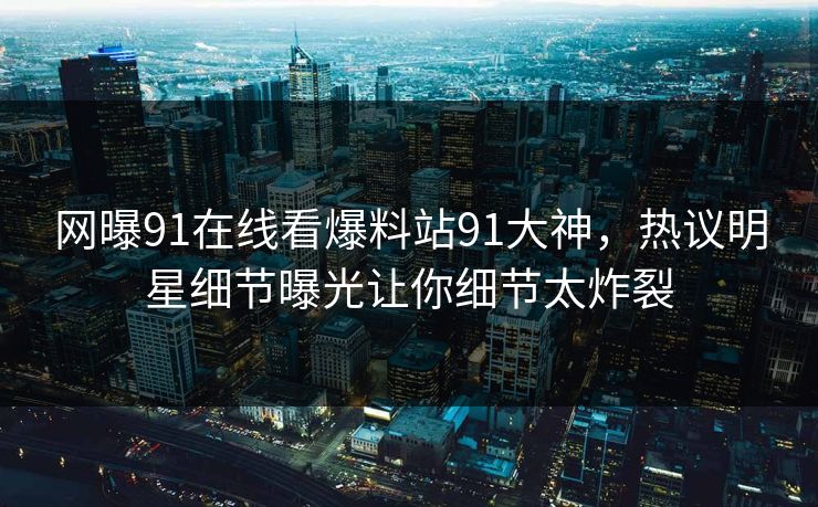 网曝91在线看爆料站91大神，热议明星细节曝光让你细节太炸裂