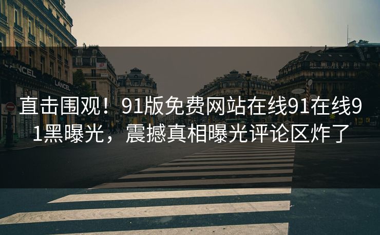 直击围观！91版免费网站在线91在线91黑曝光，震撼真相曝光评论区炸了