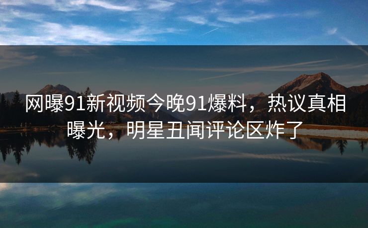 网曝91新视频今晚91爆料，热议真相曝光，明星丑闻评论区炸了