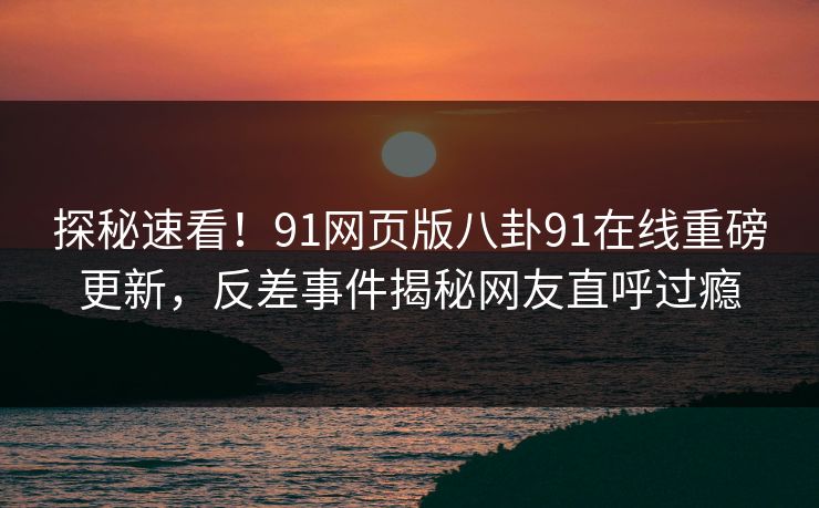 探秘速看！91网页版八卦91在线重磅更新，反差事件揭秘网友直呼过瘾