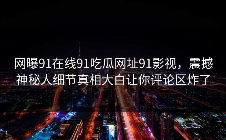 网曝91在线91吃瓜网址91影视，震撼神秘人细节真相大白让你评论区炸了