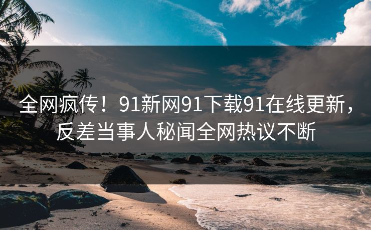 全网疯传！91新网91下载91在线更新，反差当事人秘闻全网热议不断