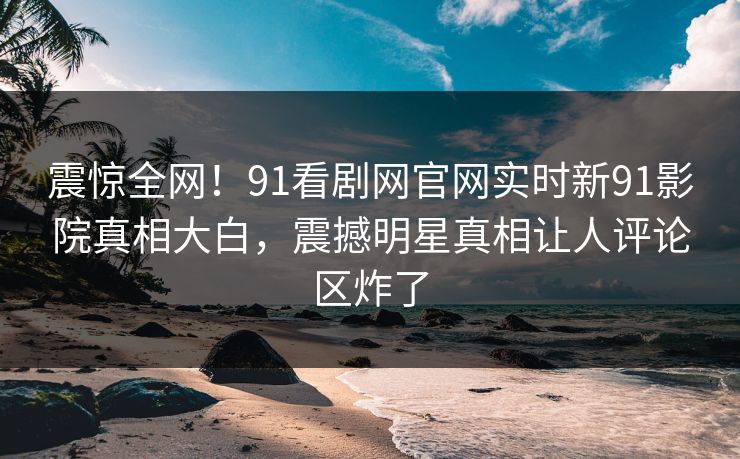 震惊全网！91看剧网官网实时新91影院真相大白，震撼明星真相让人评论区炸了
