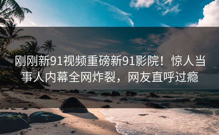 刚刚新91视频重磅新91影院！惊人当事人内幕全网炸裂，网友直呼过瘾