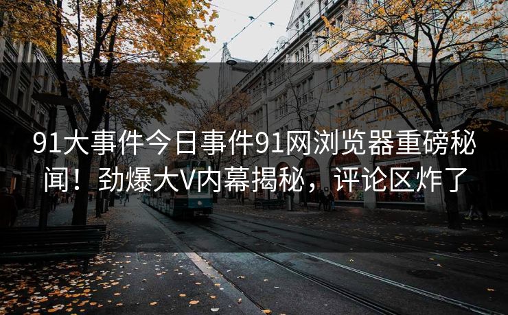 91大事件今日事件91网浏览器重磅秘闻！劲爆大V内幕揭秘，评论区炸了