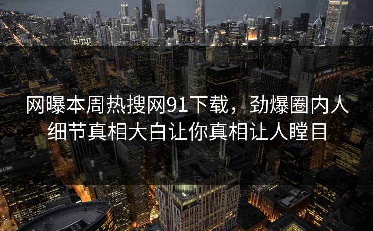 网曝本周热搜网91下载，劲爆圈内人细节真相大白让你真相让人瞠目