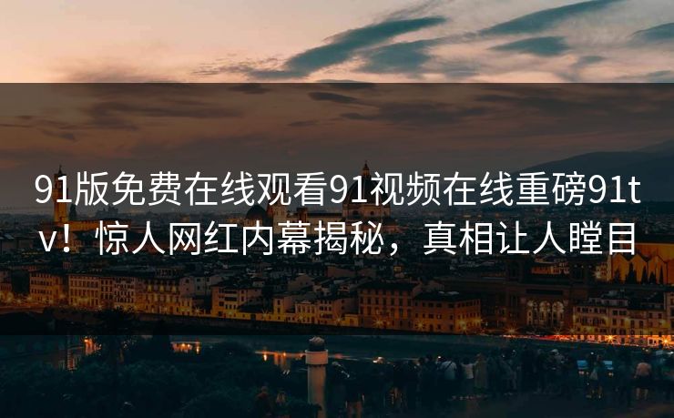 91版免费在线观看91视频在线重磅91tv！惊人网红内幕揭秘，真相让人瞠目