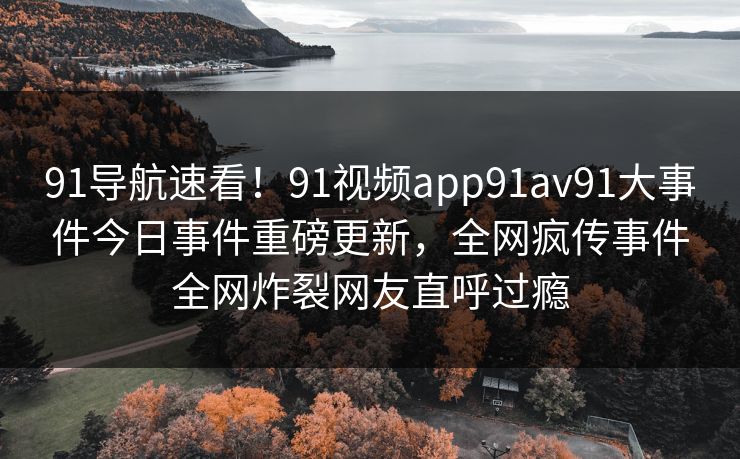 91导航速看！91视频app91av91大事件今日事件重磅更新，全网疯传事件全网炸裂网友直呼过瘾