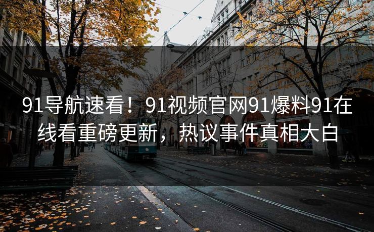 91导航速看！91视频官网91爆料91在线看重磅更新，热议事件真相大白