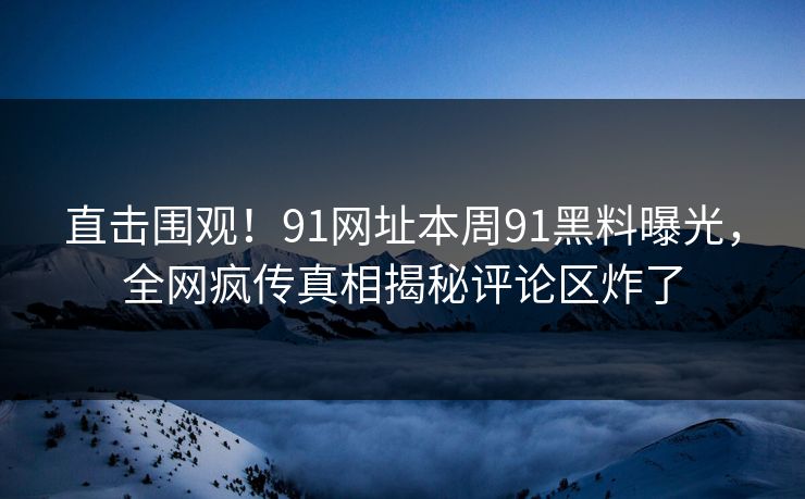 直击围观！91网址本周91黑料曝光，全网疯传真相揭秘评论区炸了