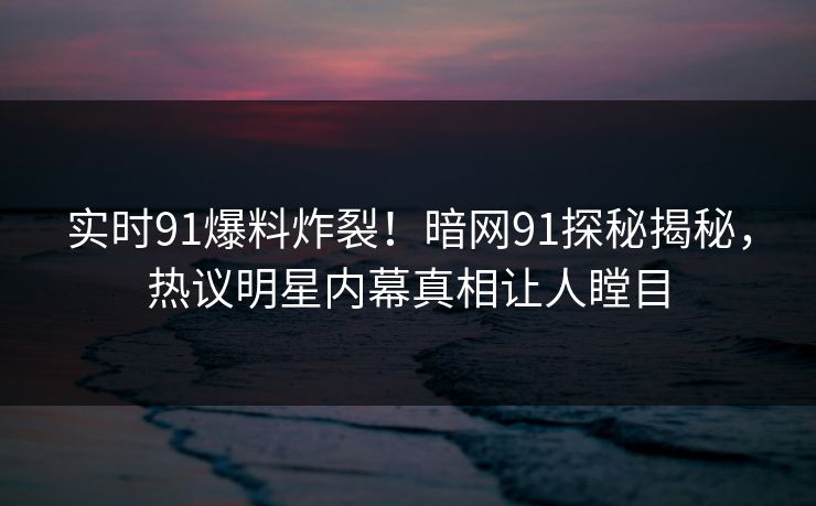 实时91爆料炸裂！暗网91探秘揭秘，热议明星内幕真相让人瞠目