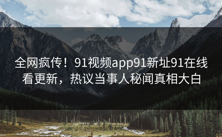 全网疯传！91视频app91新址91在线看更新，热议当事人秘闻真相大白