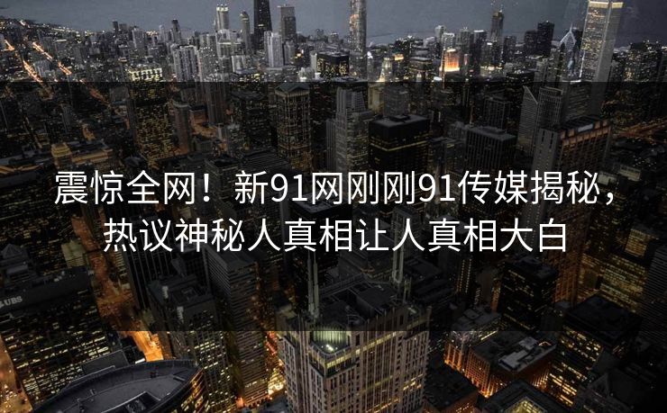 震惊全网！新91网刚刚91传媒揭秘，热议神秘人真相让人真相大白