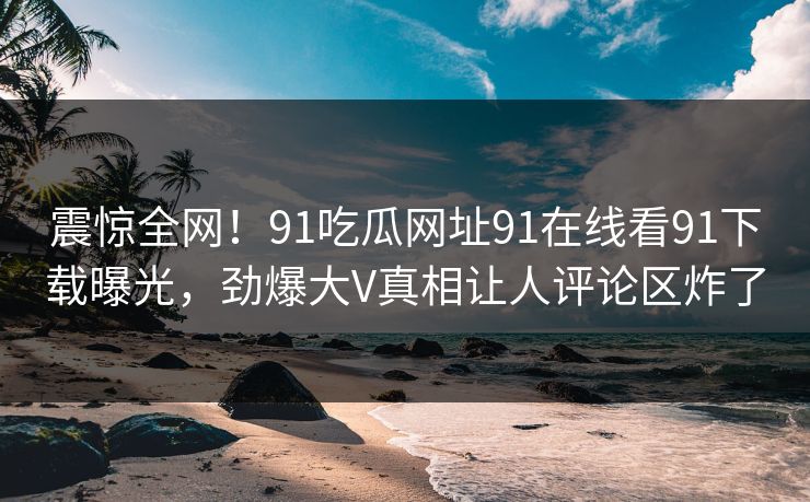 震惊全网！91吃瓜网址91在线看91下载曝光，劲爆大V真相让人评论区炸了