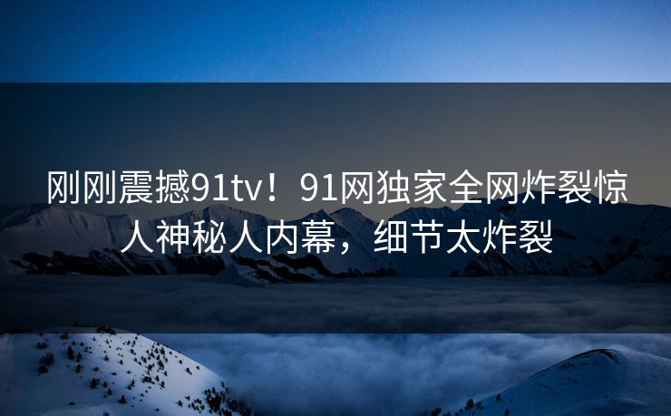 刚刚震撼91tv！91网独家全网炸裂惊人神秘人内幕，细节太炸裂