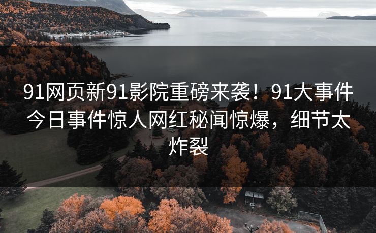 91网页新91影院重磅来袭！91大事件今日事件惊人网红秘闻惊爆，细节太炸裂