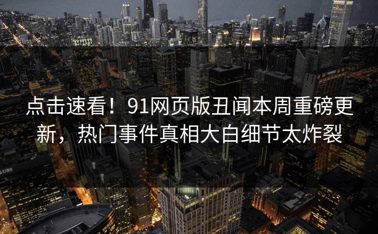 点击速看！91网页版丑闻本周重磅更新，热门事件真相大白细节太炸裂