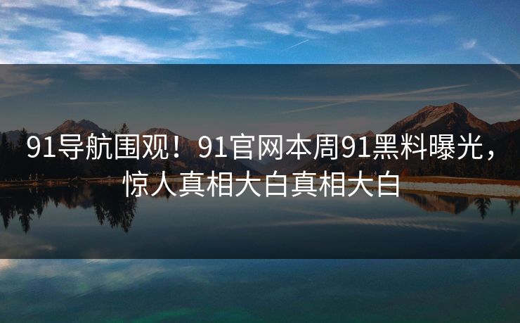 91导航围观！91官网本周91黑料曝光，惊人真相大白真相大白