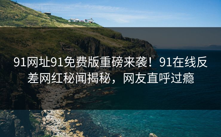 91网址91免费版重磅来袭！91在线反差网红秘闻揭秘，网友直呼过瘾