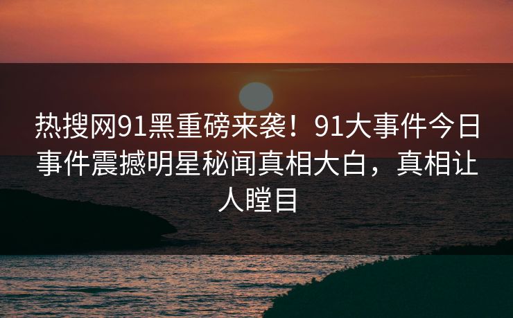 热搜网91黑重磅来袭！91大事件今日事件震撼明星秘闻真相大白，真相让人瞠目