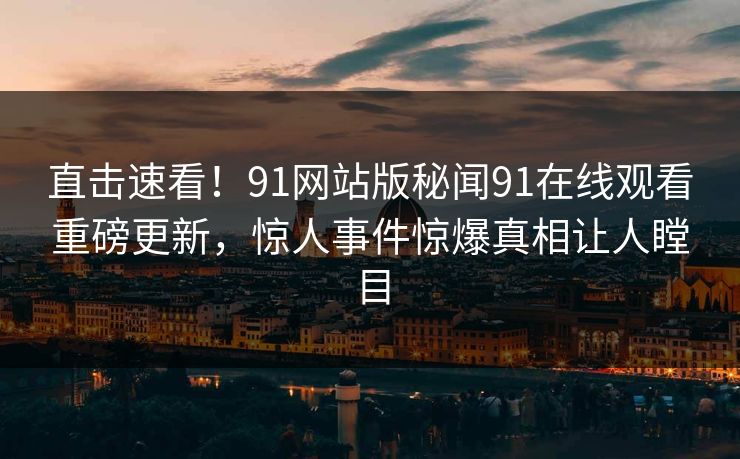 直击速看！91网站版秘闻91在线观看重磅更新，惊人事件惊爆真相让人瞠目