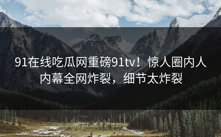 91在线吃瓜网重磅91tv！惊人圈内人内幕全网炸裂，细节太炸裂