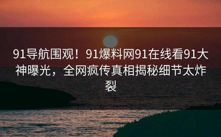 91导航围观！91爆料网91在线看91大神曝光，全网疯传真相揭秘细节太炸裂