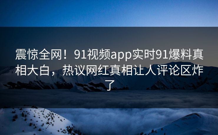 震惊全网！91视频app实时91爆料真相大白，热议网红真相让人评论区炸了