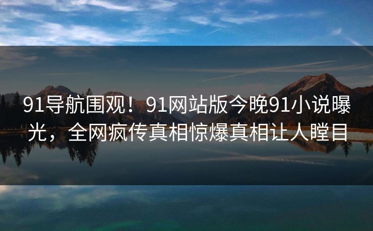 91导航围观！91网站版今晚91小说曝光，全网疯传真相惊爆真相让人瞠目