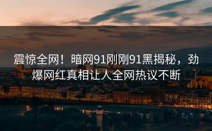 震惊全网！暗网91刚刚91黑揭秘，劲爆网红真相让人全网热议不断