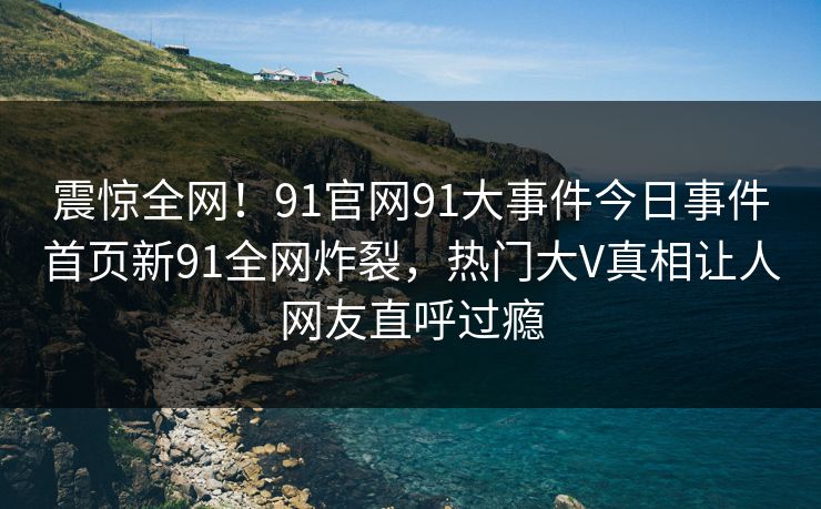 震惊全网！91官网91大事件今日事件首页新91全网炸裂，热门大V真相让人网友直呼过瘾