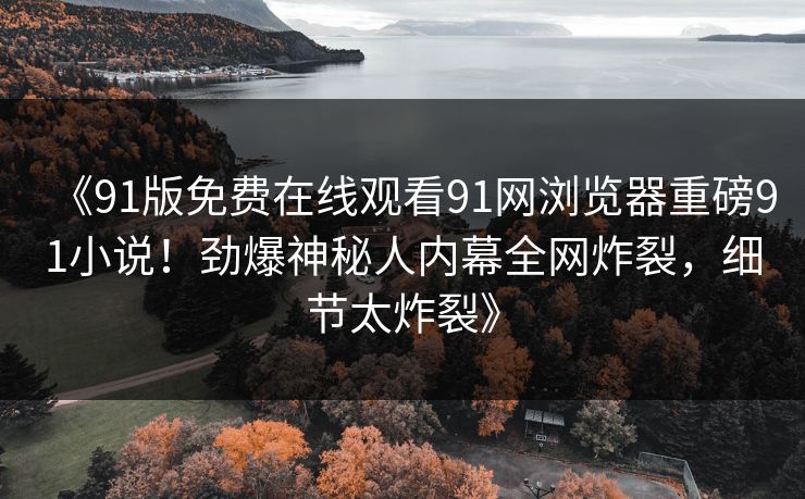《91版免费在线观看91网浏览器重磅91小说！劲爆神秘人内幕全网炸裂，细节太炸裂》