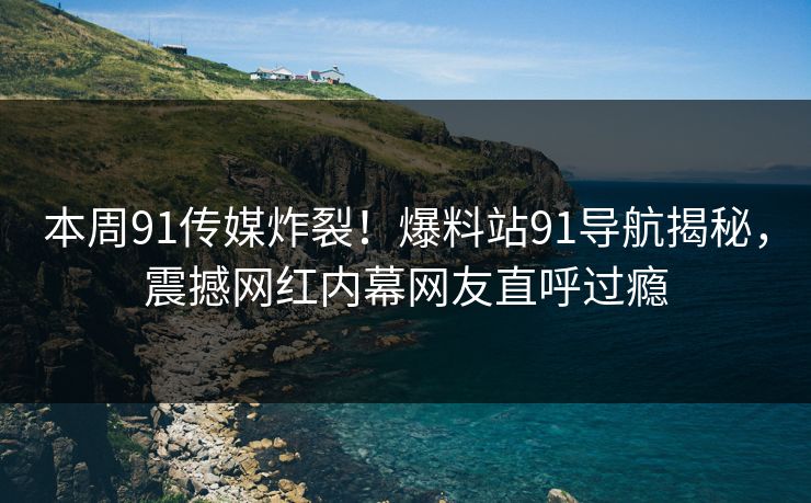 本周91传媒炸裂！爆料站91导航揭秘，震撼网红内幕网友直呼过瘾