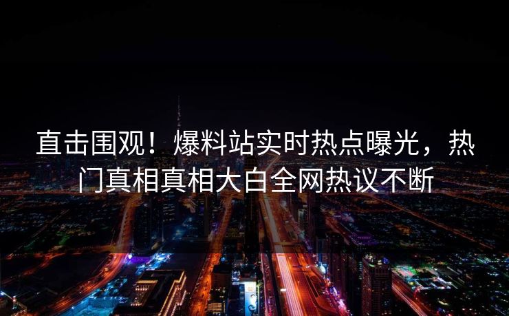 直击围观！爆料站实时热点曝光，热门真相真相大白全网热议不断