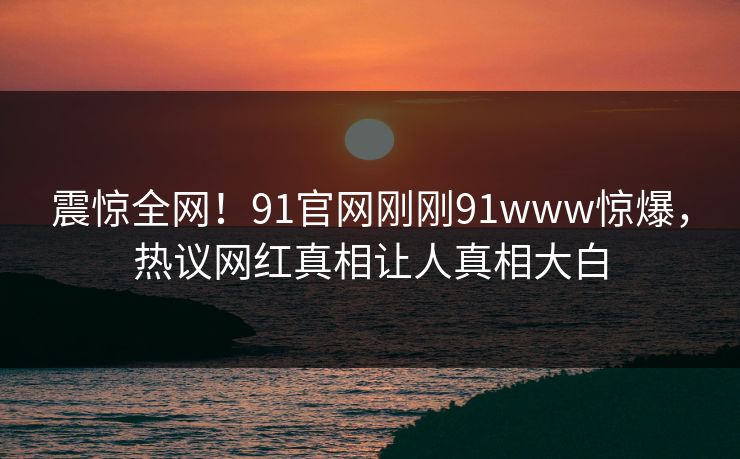 震惊全网！91官网刚刚91www惊爆，热议网红真相让人真相大白