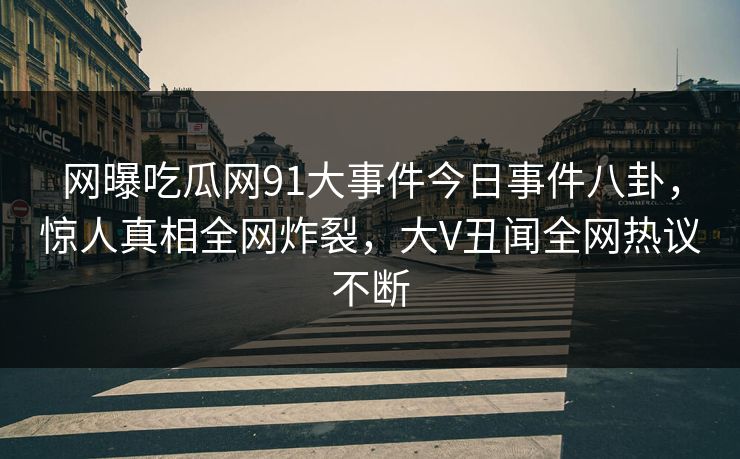 网曝吃瓜网91大事件今日事件八卦，惊人真相全网炸裂，大V丑闻全网热议不断