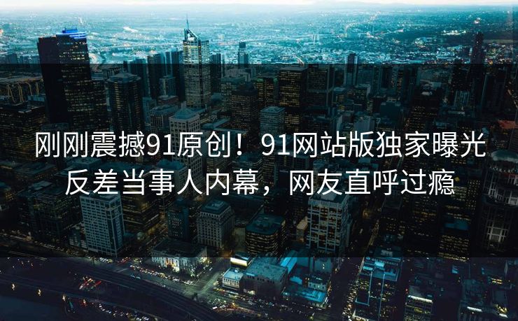 刚刚震撼91原创！91网站版独家曝光反差当事人内幕，网友直呼过瘾