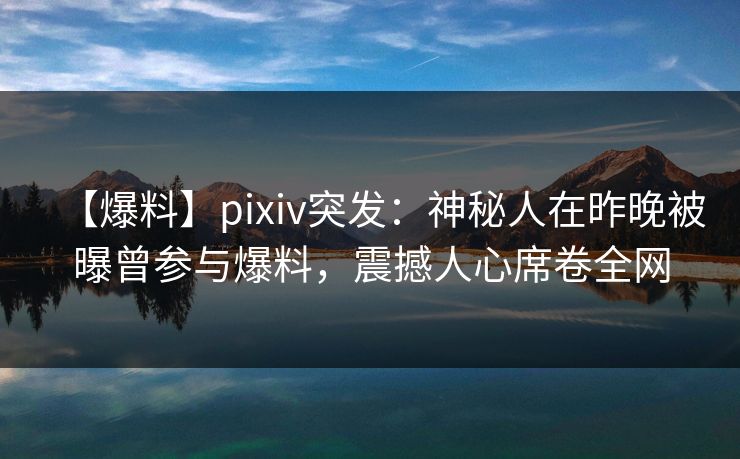 【爆料】pixiv突发：神秘人在昨晚被曝曾参与爆料，震撼人心席卷全网