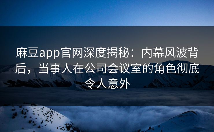 麻豆app官网深度揭秘：内幕风波背后，当事人在公司会议室的角色彻底令人意外