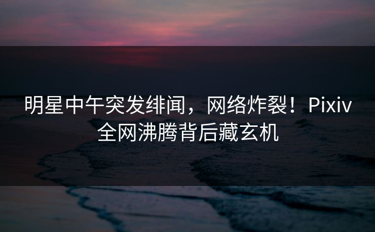 明星中午突发绯闻，网络炸裂！Pixiv全网沸腾背后藏玄机