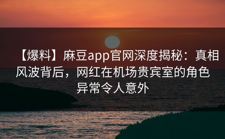【爆料】麻豆app官网深度揭秘：真相风波背后，网红在机场贵宾室的角色异常令人意外