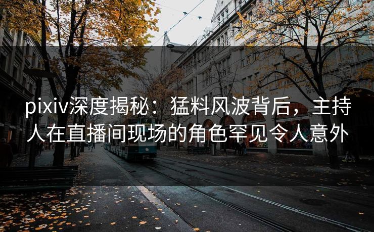pixiv深度揭秘：猛料风波背后，主持人在直播间现场的角色罕见令人意外