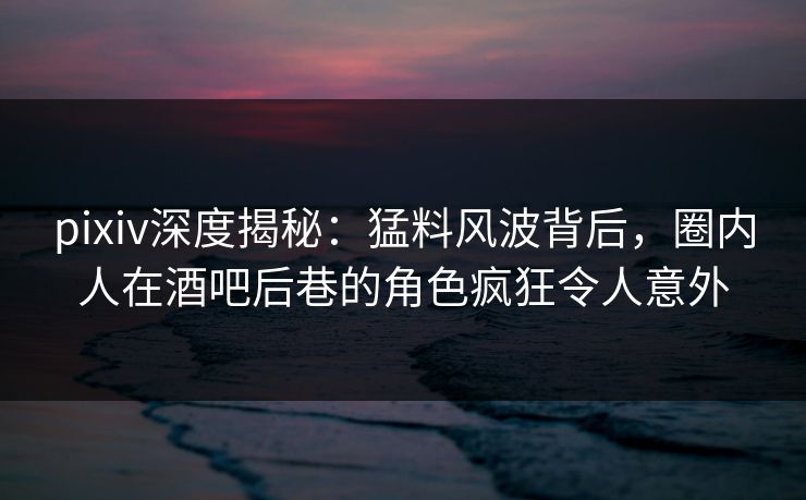 pixiv深度揭秘：猛料风波背后，圈内人在酒吧后巷的角色疯狂令人意外